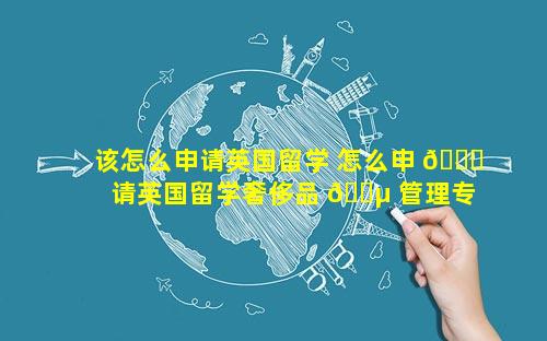 该怎么申请英国留学 怎么申 🐘 请英国留学奢侈品 🐵 管理专业
